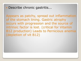  Describe chronic gastritis...
Appears as patchy, spread out inflammation
of the stomach lining. Gastric atrophy
occurs with progression and the source of
intrinsic factor is lost. (critical for Vitamin
B12 production) Leads to Pernicious anemia
(depletion of vit B12)
 
