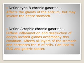  Define type B chronic gastritis...
Affects the glands of the antrum, but may
involve the entire stomach.
 Define Atrophic chronic gastritis...
Diffuse inflammation and destruction of
deeply located glands accompany this
condition. Affects all layers of the stomach
and decreases the # of cells. Can lead to
PUD and gastric cancer.
 