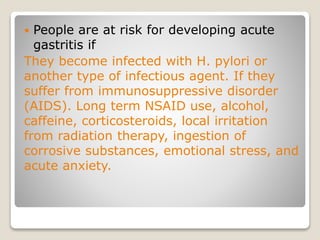  People are at risk for developing acute
gastritis if
They become infected with H. pylori or
another type of infectious agent. If they
suffer from immunosuppressive disorder
(AIDS). Long term NSAID use, alcohol,
caffeine, corticosteroids, local irritation
from radiation therapy, ingestion of
corrosive substances, emotional stress, and
acute anxiety.
 