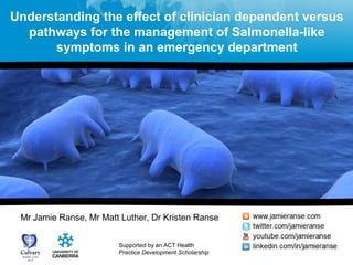 Understanding the effect of clinician dependent versus 
pathways for the management of Salmonella-like 
symptoms in an emergency department 
Mr Jamie Ranse, Mr Matt Luther, Dr Kristen Ranse 
Supported by an ACT Health 
Practice Development Scholarship 
 
