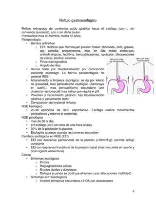   8	
  
Reflujo gastroesofágico
Reflujo retrogrado de contenido acido gástrico hacia el esófago (con o sin
contenido duodenal), con o sin daño tisular.
Prevalencia mas en hombre, hasta 65 años.
Fisiopatología:
• Barrera antireflujo
o EEI: factores que disminuyen presión basal: chocolate, café, grasas,
ajo, cebolla; progesterona, mas en 2da mitad embarazo;
anticolinérgicos, teofilina, benzodiacepinas, opiáceos, bloqueadores
de calcio; alcohol; nicotina.
o Pinza diafragmática
o Angulo de Hiss
• Hernia hiatal por desplazamiento: por contracción
asciende estomago. La hernia paraesofagica no
general RGE
• Aclaramiento o limpieza esofágica: se da por efecto
de gravedad, mas peristaltismo esofágico (disminuye
en sueño), mas peristatiltismo secundario (por
distención estomacal) mas saliva que regula el pH.
• Volumen y vaciamiento gástrico: hay hipersecreción
gástrica y vaciamiento lento.
• Composición del material refluido
RGE fisiológico
• 20-30 episodios de RGE espontaneo. Esófago realiza movimientos
peristálticos y retorna el contenido
RGE patológico
• mas de 50 al día.
• pH esófago <4.0 (en mas de una hora al día)
• 30% de la población lo padece.
• Esofagitis aparece cuando las barreras sucumben
Cambios esofágicos en RGE (EEI)
• EEI con descenso permanente de la presión (<10mmHg): permite reflujo
constante
• EEI con descenso transitorio de la presión basal (mas frecuente en sueño y
post ingesta alimentaria)
Clinica
• Síntomas esofágicos
o Pirosis
o Regurgitaciones acidas
o Eructos ácidos y dolorosos
o Disfagia (cuando se obstruye el lumen o por alteraciones motilidad)
• Síntomas extrraesofagicos
o Anemia ferropriva secundaria a HDA por ulceraciones
 