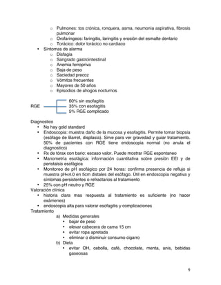   9	
  
o Pulmones: tos crónica, ronquera, asma, neumonía aspirativa, fibrosis
pulmonar
o Orofaringeos: faringitis, laringitis y erosión del esmalte dentario
o Torácico: dolor torácico no cardiaco
• Síntomas de alarma
o Disfagia
o Sangrado gastrointestinal
o Anemia ferropriva
o Baja de peso
o Saciedad precoz
o Vómitos frecuentes
o Mayores de 50 años
o Episodios de ahogos nocturnos
60% sin esofagitis
RGE 35% con esofagitis
5% RGE complicado
Diagnostico
• No hay gold standard
• Endoscopia: muestra daño de la mucosa y esofagitis. Permite tomar biopsia
(esófago de Barret, displasia). Sirve para ver gravedad y guiar tratamiento.
50% de pacientes con RGE tiene endoscopia normal (no anula el
diagnostico)
• Rx de tórax con bario: escaso valor. Puede mostrar RGE espontaneo
• Manometría esofágica: información cuantitativa sobre presión EEI y de
peristalsis esofágica
• Monitoreo de pH esofágico por 24 horas: confirma presencia de reflujo si
muestra pH<4.0 en 5cm distales del esófago. Útil en endoscopia negativa y
síntomas persistentes o refractarios al tratamiento
• 25% con pH neutro y RGE
Valoración clínica
• historia clara mas respuesta al tratamiento es suficiente (no hacer
exámenes)
• endoscopia alta para valorar esofagitis y complicaciones
Tratamiento
a) Medidas generales
• bajar de peso
• elevar cabecera de cama 15 cm
• evitar ropa apretada
• eliminar o disminuir consumo cigarro
b) Dieta
• evitar OH, cebolla, café, chocolate, menta, anis, bebidas
gaseosas
 