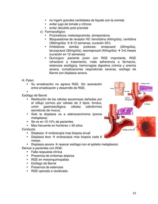   10	
  
• no ingerir grandes cantidades de liquido con la comida
• evitar jugo de tomate y cítricos
• evitar decúbito post prandial
c) Farmacológico
• Procineticos: metoclopramida, domperidona
• Bloqueadores de receptor H2: famotidina (40mg/día), ranitidina
(300mg/dia) à 8-12 semanas, curación 55%
• Inhibidores bomba protones: omeprazol (20mg/día),
lanzoprazol (30mg/día), esomeprazol (40mg/día) à 3-6 meses
(curación en 12 semanas)
• Quirúrgico: paciente joven con RGE importante, RGE
refractario a tratamiento, mala adherencia a fármacos,
estenosis esofágica, hemorragias digestiva crónica y anemia
severa, complicaciones respiratorias severas, esófago de
Barret con displasia severa.
H. Pylori
• Su erradicación no agrava RGE. Sin asociación
entre erradicación y desarrollo de RGE.
•
Esófago de Barret
• Restitución de las células escamosas dañadas por
el reflujo cornico por células de 3 tipos: fondus,
unión gastroesofágica, células caliciformes
secretoras de mucus.
• Solo la displasia va a adenocarcinoma (previa
metaplasia)
• Se ve en 10-15% de pacientes
• Mas frecuente en hombres > 50 años
Conducta
• Displasia à endoscopia mas biopsia anual
• Displasia leve à endoscopia mas biopsia cada 6
meses
• Displasia severa à resecar esófago con el epitelio metaplasico
Derivar a pacientes con RGE:
• Falla respuesta clínica
• Presencia de síntomas atípicos
• RGE en mesenquimopatias
• Esófago de Barret
• Presencia de estenosis
• RGE operado o recidivado.
 