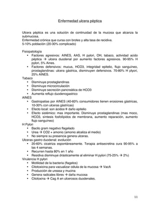   11	
  
Enfermedad ulcera péptica
Ulcera péptica es una solución de continuidad de la mucosa que alcanza la
submucosa.
Enfermedad crónica que cursa con brotes y alta tasa de recidiva.
5-10% población (20-30% complicado)
Fisiopatología
• Factores agresivos: AINES, AAS, H pylori, OH, tabaco, actividad acido
péptica à ulcera duodenal por aumento factores agresivos. 90-95% H
pylori, 5% Aines.
• Factores defensivos: mucus, HCO3, integridad epitelio, flujo sanguíneo,
prostaglandinas: ulcera gástrica, disminuyen defensivos. 70-80% H plyori,
25% AINES.
Tabaco
• Disminuye prostaglandinas
• Disminuye microcirculación
• Disminuye secreción pancreática de HCO3
• Aumenta reflujo duodenogastrico
AINES
• Gastropatias por AINES (40-60% consumidores tienen erosiones gástricas,
10-30% con ulceras gástricas)
• Efecto local: son ácidosà daño epitelio
• Efecto sistémico: mas importante. Disminuye prostaglandinas (mas moco,
HCO3, síntesis fosfolípidos de membrana, aumento reparación, aumento
flujo sanguíneo)
H Pylori
• Bacilo gram negativo flagelado
• Urea à CO2 + amonio (amonio alcaliza el medio)
• No siempre su presencia genera ulceras.
Ulceras gastro duodenal: evolución
• 20-60% cicatriza espontáneamente. Terapia antisecretina cura 90-95% a
las 4 semanas.
• Recurren hasta 80% en 1 año
• Residiva disminuye drásticamente al eliminar H pylori (75-25% à 2%)
Virulencia H pylori
• Motilidad de la bacteria (flagelos)
• Citotoxicina para vacualizar célula de la mucosa à VacA
• Producción de ureasa y mucina
• Genera radicales libres à daña mucosa
• Citotoxina à Cag A en ulcerosos duodenales.
 
