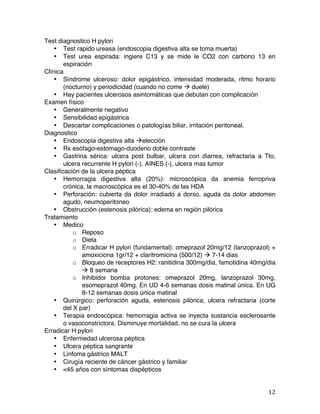   12	
  
Test diagnostico H pylori
• Test rapido ureasa (endoscopia digestiva alta se toma muerta)
• Test urea espirada: ingiere C13 y se mide le CO2 con carbono 13 en
espiración
Clínica
• Síndrome ulceroso: dolor epigástrico, intensidad moderada, ritmo horario
(nocturno) y periodicidad (cuando no come à duele)
• Hay pacientes ulcerosos asintomáticas que debutan con complicación
Examen físico
• Generalmente negativo
• Sensibilidad epigástrica
• Descartar complicaciones o patologías biliar, irritación peritoneal.
Diagnostico
• Endoscopia digestiva alta àelección
• Rx esófago-estomago-duodeno doble contraste
• Gastrina sérica: ulcera post bulbar, ulcera con diarrea, refractaria a Tto,
ulcera recurrente H pylori (-), AINES (-), ulcera mas tumor
Clasificación de la ulcera péptica
• Hemorragia digestiva alta (20%): microscópica da anemia ferropriva
crónica, la macroscópica es el 30-40% de las HDA
• Perforación: cubierta da dolor irradiado a dorso, aguda da dolor abdomen
agudo, neumoperitoneo
• Obstrucción (estenosis pilórica): edema en región pilórica
Tratamiento
• Medico
o Reposo
o Dieta
o Erradicar H pylori (fundamental): omeprazol 20mg/12 (lanzoprazol) +
amoxiciona 1gr/12 + claritromicina (500/12) à 7-14 dias
o Bloqueo de receptores H2: ranitidina 300mg/dia, famotidina 40mg/dia
à 8 semana
o Inhibidor bomba protones: omeprazol 20mg, lanzoprazol 30mg,
esomeprazol 40mg. En UD 4-6 semanas dosis matinal única. En UG
8-12 semanas dosis única matinal
• Quirúrgico: perforación aguda, estenosis pilórica, ulcera refractaria (corte
del X par)
• Terapia endoscópica: hemorragia activa se inyecta sustancia esclerosante
o vasoconstrictora. Disminuye mortalidad, no se cura la ulcera
Erradicar H pylori
• Enfermedad ulcerosa péptica
• Ulcera péptica sangrante
• Linfoma gástrico MALT
• Cirugía reciente de cáncer gástrico y familiar
• <45 años con síntomas dispépticos
 