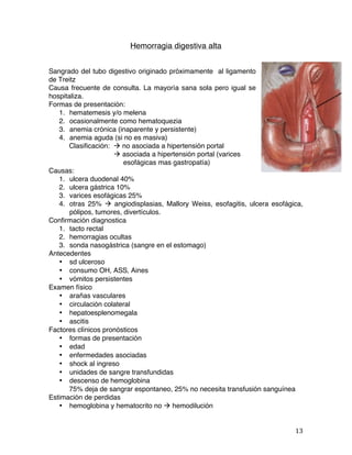   13	
  
Hemorragia digestiva alta
Sangrado del tubo digestivo originado próximamente al ligamento
de Treitz
Causa frecuente de consulta. La mayoría sana sola pero igual se
hospitaliza.
Formas de presentación:
1. hematemesis y/o melena
2. ocasionalmente como hematoquezia
3. anemia crónica (inaparente y persistente)
4. anemia aguda (si no es masiva)
Clasificación: à no asociada a hipertensión portal
à asociada a hipertensión portal (varices
esofágicas mas gastropatía)
Causas:
1. ulcera duodenal 40%
2. ulcera gástrica 10%
3. varices esofágicas 25%
4. otras 25% à angiodisplasias, Mallory Weiss, esofagitis, ulcera esofágica,
pólipos, tumores, divertículos.
Confirmación diagnostica
1. tacto rectal
2. hemorragias ocultas
3. sonda nasogástrica (sangre en el estomago)
Antecedentes
• sd ulceroso
• consumo OH, ASS, Aines
• vómitos persistentes
Examen físico
• arañas vasculares
• circulación colateral
• hepatoesplenomegala
• ascitis
Factores clínicos pronósticos
• formas de presentación
• edad
• enfermedades asociadas
• shock al ingreso
• unidades de sangre transfundidas
• descenso de hemoglobina
75% deja de sangrar espontaneo, 25% no necesita transfusión sanguínea
Estimación de perdidas
• hemoglobina y hematocrito no à hemodilución
 