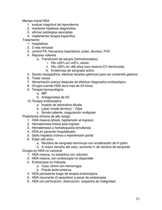   15	
  
Manejo inicial HDA
1. evaluar magnitud de hipovolemia
2. mantener hipótesis diagnostica
3. afirmar patologías asociadas
4. implementar terapia especifica
Tratamiento
1. hospitalizar
2. 2 vias venosas
3. control PA, frecuencia respiratoria, pulso, diuresis, PVC
4. Reponer volemia
a. Transfusión de sangre (hemodreviados)
i. Hto <25% en <45%, sanos
ii. Hto <30% en >60 años (con reserva CV disminuida)
iii. Evidencias de sangrado activo
5. Sonda nasogástrica: efectuar lavados gástricos para ver contenido gástrico
6. Tratar causa
7. Alimentación precoz después de efectuar diagnostico endoscópico
8. Cirugía cuando HDA dura mas de 24 horas
9. Terapia farmacológica
a. IBP
b. Antagonistas de H2
10.Terapia endoscópica
a. Inyecto de adrenalina diluida
b. Laser (modo térmico) – Clips
c. Sonda caliente, coagulación multipolar
Predictores clínicos de alto riesgo:
1. HDA masiva (shock, hipotensión al ingreso)
2. Hematemesis fresca post-ingreso
3. Hematemesis y hematoquezia simultanea
4. HDA en paciente hospitalizado
5. Daño hepático crónico o hipertensión portal
6. Edad >65 años
a. Recidiva de sangrado disminuye con erradicación de H pylori
b. A mayor tamaño del vaso, aumenta % de recidiva de sangrado
Cirugía en HDA no variceral
1. HDA masiva, no estabiliza con volumen
2. HDA masiva, con endoscopia no disponible
3. Endoscopia no indicada
a. Vaso >3mm con hemorragia
b. Fistula aorto-enterica
4. HDA persistente luego de terapia endoscópica
5. HDA recurrente (2 episodios) a pesar de endoscopia
6. HDA con perforación, obstrucción, sospecha de malignidad
 