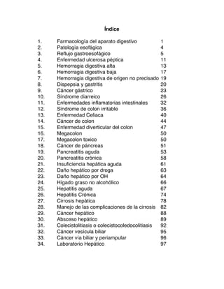 Índice
1. Farmacología del aparato digestivo 1
2. Patología esofágica 4
3. Reflujo gastroesofágico 5
4. Enfermedad ulcerosa péptica 11
5. Hemorragia digestiva alta 13
6. Hemorragia digestiva baja 17
7. Hemorragia digestiva de origen no precisado 19
8. Dispepsia y gastritis 20
9. Cáncer gástrico 23
10. Síndrome diarreico 26
11. Enfermedades inflamatorias intestinales 32
12. Síndrome de colon irritable 36
13. Enfermedad Celiaca 40
14. Cáncer de colon 44
15. Enfermedad diverticular del colon 47
16. Megacolon 50
17. Megacolon toxico 50
18. Cáncer de páncreas 51
19. Pancreatitis aguda 53
20. Pancreatitis crónica 58
21. Insuficiencia hepática aguda 61
22. Daño hepático por droga 63
23. Daño hepático por OH 64
24. Hígado graso no alcohólico 66
25. Hepatitis aguda 67
26. Hepatitis Crónica 74
27. Cirrosis hepática 78
28. Manejo de las complicaciones de la cirrosis 82
29. Cáncer hepático 88
30. Absceso hepático 89
31. Colecistolitiasis o colecistocoledocolitiasis 92
32. Cáncer vesícula biliar 95
33. Cáncer vía biliar y periampular 96
34. Laboratorio Hepático 97
	
  
 