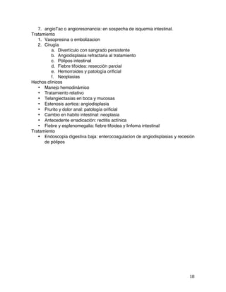   18	
  
7. angioTac o angioresonancia: en sospecha de isquemia intestinal.
Tratamiento
1. Vasopresina o embolizacion
2. Cirugía
a. Divertículo con sangrado persistente
b. Angiodisplasia refractaria al tratamiento
c. Pólipos intestinal
d. Fiebre tifoidea: resección parcial
e. Hemorroides y patología orificial
f. Neoplasias
Hechos clínicos
• Manejo hemodinámico
• Tratamiento relativo
• Telangiectasias en boca y mucosas
• Estenosis aortica: angiodisplasia
• Prurito y dolor anal: patología orificial
• Cambio en habito intestinal: neoplasia
• Antecedente erradicación: rectitis actínica
• Fiebre y esplenomegalia: fiebre tifoidea y linfoma intestinal
Tratamiento
• Endoscopia digestiva baja: enterocoagulacion de angiodisplasias y recesión
de pólipos
 
