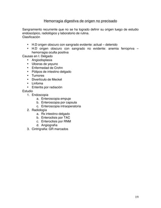   19	
  
Hemorragia digestiva de origen no precisado
Sangramiento recurrente que no se ha logrado definir su origen luego de estudio
endoscópico, radiológico y laboratorio de rutina.
Clasificación
• H.D origen obscuro con sangrado evidente: actual – detenido
• H.D origen obscuro con sangrado no evidente: anemia ferropriva –
hemorragia oculta positiva
Causas en I. Delgado
• Angiodisplasia
• Ulceras de yeyuno
• Enfermedad de Crohn
• Pólipos de intestino delgado
• Tumores
• Divertículo de Meckel
• Linfoma
• Enteritis por radiación
Estudio
1. Endoscopia
a. Enteroscopia empuje
b. Enteroscopia por capsula
c. Enteroscopia intraoperatoria
2. Radiología
a. Rx intestino delgado
b. Enteroclisis por TAC
c. Enteroclisis por RNM
d. Angiografía
3. Cintrigrafia: GR marcados
 