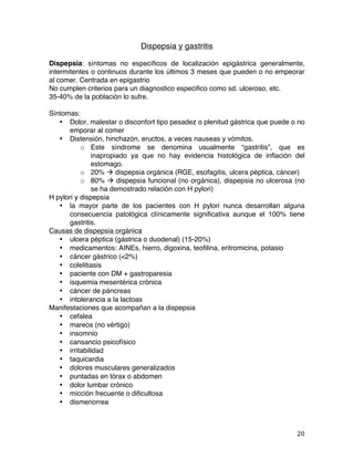   20	
  
Dispepsia y gastritis
Dispepsia: síntomas no específicos de localización epigástrica generalmente,
intermitentes o continuos durante los últimos 3 meses que pueden o no empeorar
al comer. Centrada en epigastrio
No cumplen criterios para un diagnostico especifico como sd. ulceroso, etc.
35-40% de la población lo sufre.
Síntomas:
• Dolor, malestar o disconfort tipo pesadez o plenitud gástrica que puede o no
emporar al comer
• Distensión, hinchazón, eructos, a veces nauseas y vómitos.
o Este síndrome se denomina usualmente “gastritis”, que es
inapropiado ya que no hay evidencia histológica de inflación del
estomago.
o 20% à dispepsia orgánica (RGE, esofagitis, ulcera péptica, cáncer)
o 80% à dispepsia funcional (no orgánica), dispepsia no ulcerosa (no
se ha demostrado relación con H pylori)
H pylori y dispepsia
• la mayor parte de los pacientes con H pylori nunca desarrollan alguna
consecuencia patológica clínicamente significativa aunque el 100% tiene
gastritis.
Causas de dispepsia orgánica
• ulcera péptica (gástrica o duodenal) (15-20%)
• medicamentos: AINEs, hierro, digoxina, teofilina, eritromicina, potasio
• cáncer gástrico (<2%)
• colelitiasis
• paciente con DM + gastroparesia
• isquemia mesentérica crónica
• cáncer de páncreas
• intolerancia a la lactoas
Manifestaciones que acompañan a la dispepsia
• cefalea
• mareos (no vértigo)
• insomnio
• cansancio psicofísico
• irritabilidad
• taquicardia
• dolores musculares generalizados
• puntadas en tórax o abdomen
• dolor lumbar crónico
• micción frecuente o dificultosa
• dismenorrea
 