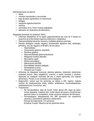   21	
  
Manifestaciones de alarma
• fiebre
• vómitos importantes y recurrentes
• baja de peso significativo no intencional
• disfagia
• sangrado digestivo/anemia
• ictericia
• anomalías al ex. físico (masas palpables)
• alteración en exámenes de laboratorio
Dispepsia funcional “no ulcerosa” (60%)
• síntomas dispépticos en la región gastroduodenal por mas de 3 meses en
ausencia de enfermedad orgánica sistémica o metabólica.
• Hipersensibilidad aferente visceral y motilidad gástrica anómala.
• Estudio etiológico resulta negativo (endoscopia digestiva alta, radiología,
pHmetria, etc) es negativo el 60-80% de los casos
o Hipomotilidad
o Vaciamiento gástrico retardado
o Disritmia gástrica
o Hipersensibilidad gástrica/duodenal
o Relajación fundica alterada
o Neuropatía vagal
o Distres psicológico
o Alteraciones del SNC
o Dismotilidad intestino delgado
o Sensibilidad al acido
o Infección por H pylori
• Síntomas de dispepsia funcional: plenitud gástrica, distensión abdominal,
sociedad precoz, dolor epigástrico, eructos, a veces nauseas y vómitos.
Aparecen en cualquier momento del día, a veces agravados con ingesta
alimentaria. Pirosis no se considera como dispepsia.
• Diagnostico: excluir que los síntomas se deban a OH, cigarro, ingesta
crónica de medicamentos (AAS, aINEs, antibióticos, broncodilatadores,
antihipertensivos, hormonas, etc).
• Tratamiento:
o No farmacológico: deja de fumar, evitar abuso OH, bajar de peso,
comer despacio, masticar bien, evitar abuso de grasa y condimentos,
ejercicio físico no competitivo, evitar consumo excesivo de fármacos.
o Farmacológico: bloqueadores H2, IBP (paciente con predomino
ulceroso), procineticos (plenitud y distensión).
Periodo de tratamiento: 2-4 semanas.
Erradicar H pylori. Mayoría de los pacientes tiene.
 