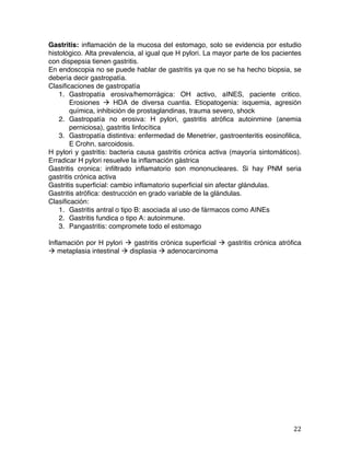   22	
  
Gastritis: inflamación de la mucosa del estomago, solo se evidencia por estudio
histológico. Alta prevalencia, al igual que H pylori. La mayor parte de los pacientes
con dispepsia tienen gastritis.
En endoscopia no se puede hablar de gastritis ya que no se ha hecho biopsia, se
debería decir gastropatía.
Clasificaciones de gastropatía
1. Gastropatía erosiva/hemorrágica: OH activo, aINES, paciente critico.
Erosiones à HDA de diversa cuantia. Etiopatogenia: isquemia, agresión
química, inhibición de prostaglandinas, trauma severo, shock
2. Gastropatía no erosiva: H pylori, gastritis atrófica autoinmine (anemia
perniciosa), gastritis linfocítica
3. Gastropatía distintiva: enfermedad de Menetrier, gastroenteritis eosinofilica,
E Crohn, sarcoidosis.
H pylori y gastritis: bacteria causa gastritis crónica activa (mayoría sintomáticos).
Erradicar H pylori resuelve la inflamación gástrica
Gastritis cronica: infiltrado inflamatorio son mononucleares. Si hay PNM seria
gastritis crónica activa
Gastritis superficial: cambio inflamatorio superficial sin afectar glándulas.
Gastritis atrófica: destrucción en grado variable de la glándulas.
Clasificación:
1. Gastritis antral o tipo B: asociada al uso de fármacos como AINEs
2. Gastritis fundica o tipo A: autoinmune.
3. Pangastritis: compromete todo el estomago
Inflamación por H pylori à gastritis crónica superficial à gastritis crónica atrófica
à metaplasia intestinal à displasia à adenocarcinoma
 