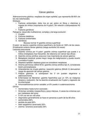   23	
  
Cáncer gástrico
Adenocarcinoma gástrico: neoplasia de origen epitelial, que representa 90-95% de
los neo estomacales.
Etiología:
• Factores ambientales: dieta rica en sal, pobre en fibras y vitaminas e
ingesta de nitritos (importancia de H pylori). Sin relación a bloqueadores H2
y IBP
• Factores genéticos
Patogenia: desarrollo multifactorial, complejo y de larga evolución
1. H pylori
2. Factores dietéticos
3. Factores ambientales
4. Genéticos
Mucosa normal à gastritis crónica superficial
H pylori: se asocia a gastritis crónica superficial y de fondo en 100% de los casos.
Erradicación evitaría cáncer gástrico (riesgo aumenta 3-6 veces)
Lesiones precursoras
1. Gastritis crónica por H pylori: gastritis crónica superficial que puede ir a
trófica (metaplasia mas frecuente). Se relaciona con cáncer tipo difuso
2. Gastritis crónica atrófica: precursor mas importante de cáncer gástrico
3. Metaplasia intestinal: posee mayor riesgo de malignizacion y puede revertir
si erradica H pylori
4. Displasia epitelial: displasia grave se consideran neoplasias
5. Anemia perniciosa (déficit B12): gastritis crónica atrófica tipo A, considerada
lesión preneoplasiaca
6. Antecedentes de cirugía gástrica: resección gástrica (Bilroth II) demuestran
riesgo de aparición de cáncer gástrico
7. Pólipos gástricos: si sobrepasan los 2 cm pueden degenerar a
adenocarcinoma
8. Enfermedad de Menetrier: gastritis hipertrófica que un 12% se maligniza
(biopsia y evolución). Se ha descrito erradicación de H pylori y regresión de
la enfermedad
9. Inmunodeficiencia común variable: un 8% puede ir a adenocarcinoma
Clínica
• Asintomático hasta tumor avanzado
• Síntomas variables inespecíficos y poco intensos. A veces los síntomas son
por metástasis del tumor
• 5-10% se ven en <45 años
• diagnostico generalmente se hace en personas a partir de los 60 años
• asintomático 80%
• perdida de peso 60%
• dolor epigástrico (avanzado) 50%
• anemia / anorexia (avanzado) 35%
 