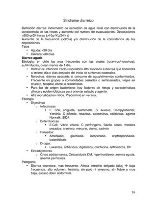   26	
  
Síndrome diarreico
Definición diarrea: incremento de excreción de agua fecal con disminución de la
consistencia de las heces y aumento del numero de evacuaciones. Deposiciones
>200 gr/24 horas (>10gr/Kg/24hrs)
Aumento de la frecuencia (>3/día) y/o disminución de la consistencia de las
deposiciones
Tipos
• Aguda: <30 día
• Crónica >30 días
Diarrea aguda
Etiología: en chile las mas frecuentes son las virales (rotavirus/norovirus),
autilimitadas, duran menos de 1 día.
• Rotavirus: infección tracto respiratorio alto asociado a diarrea que comienza
al mismo día o días después del inicio de síntomas catarrales.
• Norovirus: diarrea asociada al consumo de agua/alimentos contaminados.
Frecuente en grupos o comunidades cerradas o semicerradas, viajes en
crucero, hospital, cárcel o residencias.
• Para las de origen bacteriano: hay factores de riesgo y características
clínica y epidemiológicas para orientar estudio y agente.
• Alta mortalidad en niños. Predominio en verano.
Etiología
• Digestivas
o Infecciosas
§ E. Coli, shiguela, salmonella, S. Aureus, Campylobacter,
Yersinia, C dificcile, rotavirus, adenovirus, calicivirus, agente
Norwalk, SIDA
o Enterotoxicas
§ E.Coli, Vibrio cólera, C perfringens, Bacilo cereo, metales
pesados: arsénico, mecurio, plomo, cadmio
o Parasitos:
§ Amebiasis, giardiasis, isosporosis, criptosporidiasis,
balantidiasis
o Drogas:
§ Laxantes, antiácidos, digitalicos, colchicina, antibióticos, Oh
• Extradigestivas
o Crisis addisonianas, Cetoacidosis DM, hipertiroidismo, aremia aguda,
anemia perniciosa.
Patogenia
• Diarrea secretora: mas frecuente. Afecta intestino delgado (alta) à baja
frecuencia, alto volumen, lienteria, sin pujo ni tenesmo, sin fiebre o muy
baja, escaso dolor abdominal.
 