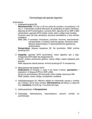   1	
  
Farmacología del aparato digestivo
Antiemeticos
1. Antidopaminergicos D2.
Metoclopramida; (10 mg v.o 30 min antes de comidas y al acostarse o 10
mg i.v. a demanda) aumenta liberación de acetilcolina en plexo mienterico.
Agonista de 5HT4 presimpatico: aumenta ACH. Agonista D2 en SNP y SNC
(antiemético), agonista 5HT3 (inhibe vomito, dolor y reflejo motor locales).
Favorece paso del bolo alimenticio (aumenta peristaltismo y tono esfínter
esofágico)
RAM: SNC à ansiedad, nerviosismo, confusión, insomnio, desorientación.
extraparietales à acatisia, distonias agudas, discinesia tardia.
Bloqueo dopaminergico à hiperprolactinemia (galactorrea,
ginecomastia)
Domperidona: bloquea receptores D2. No procinetico. RAM: arritmia
(prolonga QT).
2. Cisaprida: agonista 5HT4 (procinetico): tracto digestivo alto y bajo.
Antagonista 5HT3 débil. No antagonista D2.
Acción: acelera vaciamiento gástrico, reduce reflejo, mejora dispepsia post
prandial.
RAM: deposición blanda-diarrea. Arritmia (prolonga QT à amiodarona)
3. Bloqueadores del receptor 5HT3
Ondansetron (0.15mg/kg i.v cada 4 hrs hasta 3 dosis)– granisetron –
trapisetron à bloquea 5HT3 en SNP y SNC.
Se usa en quimioterapia, SD carcinoide, colon irritable, diarrea por DM
RAM: cefalea, mareo, vértigo, constipación, anafilaxia.
4. Antihistaminergicos H1: Máxima utilidad en tratamiento nausea y vomitos
por cinetosis, útil en otros vomitos. Difenhidramina (25-50mg v.o cada 6-8
hrs), meclozina (12,5-25 mg 1 hra antes del viaje)
5. Antimuscarinicos à Escopolamina
6. Corticoides: Betametazona, bexometazona: prevenir vómitos en
quimioterapia.
 