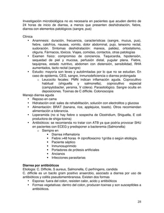   28	
  
Investigación microbiológica no es necesaria en pacientes que acuden dentro de
24 horas de inicio de diarrea, a menos que presenten deshidratación, fiebre,
diarrea con elementos patológicos (sangre, pus)
Clínica
• Anamnesis: duración, frecuencia, características (sangre, mucus, pus),
fiebre, calofríos, nausea, vomito, dolor abdominal, pujo, tenesmo rectal,
sudoración. Síntomas deshidratación: mareos, palidez, ortostatismo,
oliguria. Fármacos, tóxicos. Viajes, comidas, contactos, otras patologías
• Examen físico: compromiso de conciencia. Taquicardia, hipotensión,
sequedad de piel y mucosa, perfusión distal, yugular plana. Fiebre,
taquipnea, estado nutritivo, abdomen con distensión, sensibilidad, RHA
aumentados, tacto rectal (sangre)
• Estudio: mayoría son leves y autolimitadas por lo que no se estudian. En
caso de epidemia, CEG, sangre, inmunodeficiencia o diarrea prolongada
o Leucocito fecales: PMN indican inflamación aguda. Coprocultivo
habitual (shiguella y salmonella), coprocultivo especial
(campylobacter, yersinia, V cólera). Parasitológico. Sangre oculta en
deposiciones. Toxinas de C difficile. Colonoscopia
Manejo diarrea aguda
• Reposo en cama
• Hidratación oral: sales de rehabilitación, solución con electrolitos y glucosa
• Alimentación: BRAT (banana, rice, applejuice, toasts). Otros recomiendan
alimentación a tolerancia.
• Loperamida (no si hay fiebre o sospecha de Clostridium, Shiguella, E coli
productora de shiga-toxina)
• Antibióticos: se recomienda no tratar con ATB ya que podría provocar SHU
en pacientes con ECEG y predisponer a bacteremia (Salmonella)
o Siempre en
§ Diarrea inflamatoria
§ Fiebre >48 horas à ciprofloxacino 1gr/dia o según etiología.
§ Paciente séptico
§ Inmunosuprimido
§ Portadores de prótesis artificiales
§ Ancianos
§ Infecciones parasitarias
Diarrea por antibióticos
Etiologia: C. Difficile, S aureus, Salmonella, C perfringens, candida
C. difficile es un bacilo gram positivo anaerobio, asociado a diarrea por uso de
antibióticos y colitis pseudomembranosa. Existen dos formas
• Esporas: fuera del colon, resisten calor, acido y antibióticos
• Formas vegetativas: dentro del colon, producen toxinas y son susceptibles a
antibióticos.
 