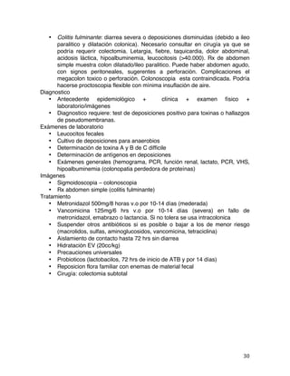   30	
  
• Colitis fulminante: diarrea severa o deposiciones disminuidas (debido a ileo
paralitico y dilatación colonica). Necesario consultar en cirugía ya que se
podría requerir colectomia. Letargia, fiebre, taquicardia, dolor abdominal,
acidosis láctica, hipoalbuminemia, leucocitosis (>40.000). Rx de abdomen
simple muestra colon dilatado/ileo paralitico. Puede haber abdomen agudo,
con signos peritoneales, sugerentes a perforación. Complicaciones el
megacolon toxico o perforación. Colonoscopia esta contraindicada. Podría
hacerse proctoscopia flexible con mínima insuflación de aire.
Diagnostico
• Antecedente epidemiológico + clínica + examen físico +
laboratorio/imágenes
• Diagnostico requiere: test de deposiciones positivo para toxinas o hallazgos
de pseudomembranas.
Exámenes de laboratorio
• Leucocitos fecales
• Cultivo de deposiciones para anaerobios
• Determinación de toxina A y B de C difficile
• Determinación de antígenos en deposiciones
• Exámenes generales (hemograma, PCR, función renal, lactato, PCR, VHS,
hipoalbuminemia (colonopatia perdedora de proteínas)
Imágenes
• Sigmoidoscopia – colonoscopia
• Rx abdomen simple (colitis fulminante)
Tratamiento
• Metronidazol 500mg/8 horas v.o por 10-14 días (mederada)
• Vancomicina 125mg/6 hrs v.o por 10-14 días (severa) en fallo de
metronidazol, emabrazo o lactancia. Si no tolera se usa intracolonica
• Suspender otros antibióticos si es posible o bajar a los de menor riesgo
(macrolidos, sulfas, aminoglucosidos, vancomicina, tetraciclina)
• Aislamiento de contacto hasta 72 hrs sin diarrea
• Hidratación EV (20cc/kg)
• Precauciones universales
• Probioticos (lactobacilos, 72 hrs de inicio de ATB y por 14 días)
• Reposicion flora familiar con enemas de material fecal
• Cirugía: colectomia subtotal
 