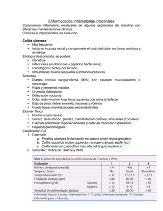   32	
  
Enfermedades inflamatorias intestinales
Compromiso inflamatorio recidivante de algunos segmentos del intestino con
diferentes manifestaciones clínicas.
Crónicas e impredecibles en evolución.
Colitis ulcerosa
• Mas frecuente
• Inicia en mucosa rectal y compromete el resto del colon en forma continua y
simétrica
Etiología desconocida, se postula:
• Genética
• Infecciones (endotoxinas y péptidos bacterianos)
• Psicológicos: brotes por tensión
• Inmunitarios: buena respuesta a inmunosupresores
Síntomas
• Diarrea crónica sanguinolenta (90%) con exudado mucopurulento o
rectorragia
• Pujos y tenesmos rectales
• Urgencia defecatoria
• Defecación nocturna
• Dolor abdominal en fosa iliaca izquierda que alivia al defecar
• Baja de peso, fiebre anorexia, nauseas y vómitos
• Puede haber manifestaciones extraintestinales
Examen físico
• Normal (casos leves)
• Severo: desnutrición, palidez, manifestación cutánea, articulares y oculares
• Examen abdominal: hipersensibilidad y defensa muscular o distensión
• Hepatoesplenomegalia
Clasificación CU
1. Extensión
a. Proctitis ulcerosa (inflamación no supera unión rectosigmoidea)
b. Colitis izquierda (colon izquierdo, no supera ángulo esplénico)
c. Colitis extensa (pancolitis) mas allá del ángulo esplénico
2. Severidad: índice de Trulove y Witts
 