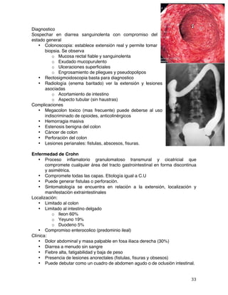   33	
  
Diagnostico
Sospechar en diarrea sanguinolenta con compromiso del
estado general
• Colonoscopia: establece extensión real y permite tomar
biopsia. Se observa
o Mucosa rectal fiable y sanguinolenta
o Exudado mucopurulento
o Ulceraciones superficiales
o Engrosamiento de pliegues y pseudopolipos
• Rectosigmoidoscopia basta para diagnostico
• Radiología (enema baritado) ver la extensión y lesiones
asociadas
o Acortamiento de intestino
o Aspecto tubular (sin haustras)
Complicaciones
• Megacolon toxico (mas frecuente) puede deberse al uso
indiscriminado de opioides, anticolinérgicos
• Hemorragia masiva
• Estenosis benigna del colon
• Cáncer de colon
• Perforación del colon
• Lesiones perianales: fistulas, abscesos, fisuras.
Enfermedad de Crohn
• Proceso inflamatorio granulomatoso transmural y cicatricial que
compromete cualquier área del tracto gastrointestinal en forma discontinua
y asimétrica.
• Compromete todas las capas. Etiología igual a C.U
• Puede generar fistulas o perforación.
• Sintomatología se encuentra en relación a la extensión, localización y
manifestación extraintestinales
Localización:
• Limitado al colon
• Limitado al intestino delgado
o Ileon 60%
o Yeyuno 19%
o Duodeno 5%
• Compromiso enterocolico (predominio ileal)
Clínica:
• Dolor abdominal y masa palpable en fosa iliaca derecha (30%)
• Diarrea a menudo sin sangre
• Fiebre alta, fatigabilidad y baja de peso
• Presencia de lesiones anorectales (fistulas, fisuras y obsesos)
• Puede debutar como un cuadro de abdomen agudo o de oclusión intestinal.
 