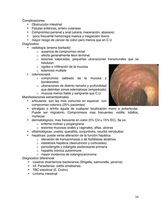   34	
  
Complicaciones
• Obstrucción intestinal
• Fistulas entéricas, entero cutáneas
• Compromiso perianal y anal (ulcera, maceración, absesos)
• `poco frecuente hemorragia masiva y megacolon toxico
• mayor riesgo de cáncer de colon pero menos que en C.U
Diagnostico
• radiología (enema baritado)
o ausencia de compromiso rectal
o afecta generalmente ileon terminal
o lesiones salpicadas, pequeñas ulceraciones transmurales que se
fistulizan
o rigidez e infiltración de la mucosa
o estenosis multiple
• colonoscopia
o compromiso salteado de la mucosa y
bordesnetos
o ulceraciones de distinto tamaño y profundidad
que delimitan zonas edematosas (empedrado)
o mucosa menos fiable y sangrante que C.U
Manifestaciones extraintestinales
• articulares: son las mas comunes en especial con
compromiso colonico (25% pacientes)
• artralgias o artritis aguda de cualquier localización mono o poliarticular.
Puede ser migratorio. Compromisos mas frecuentes: rodilla, tobillos,
muñecas
• dermatológicos: mas frecuente en colon (5% CU u 15% EC). Se ve:
o eritema nodoso y piogangrena
o lesiones mucosas orales y vaginales, aftas, ulceras
• oftalmológicas: uveítis, queratitis, conjuntivitis, neuritis retrobulbar
• hepáticas: puede verse alteración de la función hepática:
o elevación de transaminasas y de fosfatasas alcalinas
o esteatosis hepática (desnutrición y corticoides)
o pericolangitis y colangitis esclerosante primaria
o hepatitis crónica autoinmune
o mayor incidencia de colangiocarcinoma
Diagnostico diferencial
• cuadros disentericos bacterianos (Shigella, salmonella, yersinia)
• inf. Parasitarias: colitis amebianas
• TBC intestinal (E. Crohn)
• Linfoma intestinal
 