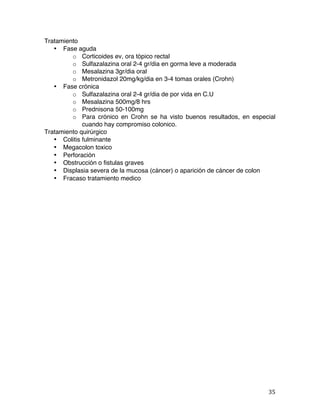   35	
  
Tratamiento
• Fase aguda
o Corticoides ev, ora tópico rectal
o Sulfazalazina oral 2-4 gr/dia en gorma leve a moderada
o Mesalazina 3gr/dia oral
o Metronidazol 20mg/kg/dia en 3-4 tomas orales (Crohn)
• Fase crónica
o Sulfazalazina oral 2-4 gr/dia de por vida en C.U
o Mesalazina 500mg/8 hrs
o Prednisona 50-100mg
o Para crónico en Crohn se ha visto buenos resultados, en especial
cuando hay compromiso colonico.
Tratamiento quirúrgico
• Colitis fulminante
• Megacolon toxico
• Perforación
• Obstrucción o fistulas graves
• Displasia severa de la mucosa (cáncer) o aparición de cáncer de colon
• Fracaso tratamiento medico
 