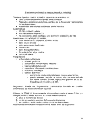   36	
  
Síndrome de intestino inestable (colon irritable)
Trastorno digestivo crónico, episódico, recurrente caracterizado por:
• Dolor o malestar abdominal que se alivia al defecar
• Asociado a distensión abdominal, cambios de la frecuencia y consistencia
de las deposiciones
• Ausencia de alteraciones anatómicas a nivel intestinal
Epidemiologia
• 10-20% población adulta
• mas frecuente en mujeres 3:1
• no predispone a otras patologías y no disminuye expectativa de vida
Asociaciones con sd intestino inestable
• otros trastornos G.I: dispepsia, vómitos, acidez
• dolor pélvico crónico
• síntomas urinarios funcionales
• dismenorrea
• dolor de espalda/cefalea
• fibromialgia / sd fatiga crónica
• disfunción sexual
Fisiopatología
• enfermedad multifactorial
o factores genéticos
o alteración de función motora intestinal
o hipersensibilidad visceral
o mecanismo inflamatorio post infecciosos
o morbilidad psicológica
o factores diabéticos
§ aumento de células inflamatorias en mucosa yeyunal, ileo
§ podría aparecer después de cuadro infección caracterizado
con fiebre, vómitos, diarrea, coprocultivo positivo. Se da sd.
Inestable post infección en 3-30%
Diagnostico: Puede ser diagnosticado positivamente basando en criterios
sintomáticos. Se debe excluir lesión orgánica
Criterios de ROMA III: dolor o malestar abdominal recurrente al menos 3 días por
mes por últimos 3 meses asociado a 2 o mas de estos criterios:
1. alivio al momento de defecar
2. comienzo asociado a cambio de frecuencia defecadora
3. asociación a cambio en la consistencia de las deposiciones
los síntomas deben haber iniciado mínimo 6 meses antes del diagnostico
 