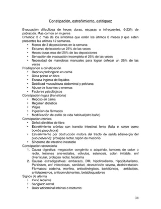   38	
  
Constipación, estreñimiento, estitiquez
Evacuación dificultosa de heces duras, escasas o infrecuentes. 6-23% de
población. Mas común en mujeres
Criterios: 2 o mas de los síntomas que estén los últimos 6 meses y que estén
presentes las ultimas 12 semanas.
• Menos de 3 deposiciones en la semana
• Esfuerzo defecatorio un 25% de las veces
• Heces duras mas del 25% de las deposiciones
• Sensación de evacuación incompleta el 25% de las veces
• Necesidad de maniobras manuales para lograr defecar un 25% de las
veces
Predisponen a constipación
• Reposo prolongado en cama
• Dieta pobre en fibra
• Escasa ingesta de líquidos
• Debilidad musculatura abdominal y pelviana
• Abuso de laxantes o enemas
• Factores psicológicos
Constipación fugaz (transitoria)
• Reposo en cama
• Régimen dietético
• Viajes
• Ingestión de fármacos
• Modificación de estilo de vida habitual(otro baño)
Constipación crónica
• Déficit dietético de fibra
• Estreñimiento crónico con transito intestinal lento (falla el colon como
bomba propulsora)
• Estreñimiento por obstrucción motora del tracto de salida (disinergia del
piso pelviano): prolapso rectal, tapón de meconio
• Síndrome de intestino inestable
Constipación secundaria
1. Causa digestiva: megacolon congénito o adquirido, tumores de colon o
recto, lesiones ano-rectales, vólvulos, estenosis, colon irritable, enf
diverticular, prolapso rectal, fecaloma
2. Causas extradigestivas: embarazo, DM, hipotiroidismo, hipopituitarismo,
Parkinson, enf infecciosas, senilidad, desnutrición severa, deshidratación.
Fármacos: codeína, morfina, anticolinérgicos, barbitúricos, antiácidos,
antidepresivos, anticonvulsivantes, betabloquadores
Signos de alarma
• Inicio reciente
• Sangrado rectal
• Dolor abdominal intenso o nocturno
 