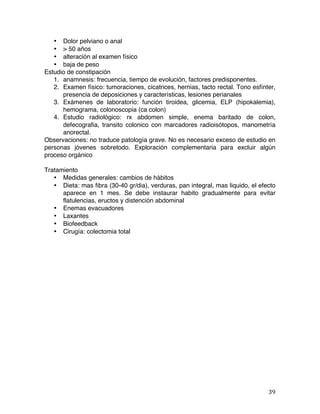   39	
  
• Dolor pelviano o anal
• > 50 años
• alteración al examen físico
• baja de peso
Estudio de constipación
1. anamnesis: frecuencia, tiempo de evolución, factores predisponentes.
2. Examen físico: tumoraciones, cicatrices, hernias, tacto rectal. Tono esfínter,
presencia de deposiciones y características, lesiones perianales
3. Exámenes de laboratorio: función tiroidea, glicemia, ELP (hipokalemia),
hemograma, colonoscopia (ca colon)
4. Estudio radiológico: rx abdomen simple, enema baritado de colon,
defecografia, transito colonico con marcadores radioisótopos, manometría
anorectal.
Observaciones: no traduce patología grave. No es necesario exceso de estudio en
personas jóvenes sobretodo. Exploración complementaria para excluir algún
proceso orgánico
Tratamiento
• Medidas generales: cambios de hábitos
• Dieta: mas fibra (30-40 gr/dia), verduras, pan integral, mas liquido, el efecto
aparece en 1 mes. Se debe instaurar habito gradualmente para evitar
flatulencias, eructos y distención abdominal
• Enemas evacuadores
• Laxantes
• Biofeedback
• Cirugía: colectomia total
 