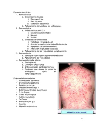   41	
  
Presentación clínica
1. Forma clásica
a. Síntomas intestinales:
i. Diarrea crónica
ii. Baja de peso
iii. Distensión abdominal
b. Aplanamiento completa de las vellosidades
2. Forma atípica
a. Molestáis inusuales G.I
i. Síndrome colon irritable
ii. Nausea
iii. Vomito
b. Molestias extraintestinales
i. Talla baja, retraso puberal
ii. Anemia ferropriva refractaria al tratamiento
iii. Hipoplasia del esmalte dentario
iv. Alteración de pruebas hepáticas
c. Aplanamiento de las vellosidades completamente
3. Forma silente
a. Serología (+)en sujetos aparentemente sanos
b. Aplanamiento de vellosidades
4. Forma potencial o latente
a. Serología (+)
b. Genotipos DQ2 o DQ8
c. Enteropatía con cambios mínimos
d. Pacientes con riesgo de presentar
enteropatía típica en
tiempo/seguimiento
Enfermedades asociadas
1. Asociaciones definitivas
• Dermatitis herpetiforme
• Deficiencia de IgA
• Diabetes mellitus tipo 1
• Enfermedad tiroidea autoinmune
• S de Sjogren
• Colitis microscópica
• Artritis reumatoide
• Sd Down
• Nefropatía por IgA
• Anemia
• Hepatitis autoinmune
 