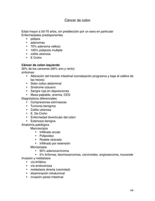   44	
  
Cáncer de colon
Edad mayor a 50-70 años, sin predilección por un sexo en particular
Enfermedades predisponentes
• pólipos
• adenomas
• 70% adenoma velloso
• 100% poliposis multiple
• colitis ulcerosa
• E Crohn
Cáncer de colon izquierdo
30% de los canceres (60% ano y recto)
síntomas:
• Alteración del transito intestinal (constipación progresiva y baja el calibre de
las heces)
• Dolor colico abdominal
• Síndrome oclusivo
• Sangre roja en deposiciones
• Masa palpable, anemia, CEG
Diagnósticos diferenciales
• Compresiones extrínsecas
• Tumores benignos
• Colitis ulcerosa
• E. De Crohn
• Enfermedad diverticular del colon
• Estenosis benigna
Anatomía patológica
Macroscópia
• Infiltrado anular
• Polipoideo
• Rodete ulcerado
• Infiltrado por extensión
Microscopia
• 95% adenocarcinoma
• 5% linfomas, leiomiosarcomas, carcinoides, angiosarcoma, mucocele
Invasión y metástasis
• vía linfática
• vía endovenosa
• metástasis directa (vecindad)
• diseminación intraluminal
• invasión pared intestinal
 