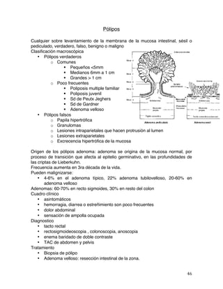   46	
  
Pólipos
Cualquier sobre levantamiento de la membrana de la mucosa intestinal, sésil o
pediculado, verdadero, falso, benigno o maligno
Clasificación macroscópica
• Pólipos verdaderos
o Comunes
§ Pequeños <5mm
§ Medianos 6mm a 1 cm
§ Grandes > 1 cm
o Poco frecuentes
§ Poliposis multiple familiar
§ Poliposis juvenil
§ Sd de Peutx Jeghers
§ Sd de Gardner
§ Adenoma velloso
• Pólipos falsos
o Papila hipertrófica
o Granulomas
o Lesiones intraparietales que hacen protrusión al lumen
o Lesiones extraparietales
o Excrecencia hipertrófica de la mucosa
Origen de los pólipos adenoma: adenoma se origina de la mucosa normal, por
proceso de transición que afecta al epitelio germinativo, en las profundidades de
las criptas de Lieberkuhn.
Frecuencia aumenta en 3ra década de la vida.
Pueden malignizarse:
• 4-6% en el adenoma típico, 22% adenoma tubilovelloso, 20-60% en
adenoma velloso
Adenomas: 60-70% en recto sigmoides, 30% en resto del colon
Cuadro clínico
• asintomáticos
• hemorragia, diarrea o estreñimiento son poco frecuentes
• dolor abdominal
• sensación de ampolla ocupada
Diagnostico
• tacto rectal
• rectosigmoideoscopia , colonoscopia, anoscopia
• enema baridado de doble contraste
• TAC de abdomen y pelvis
Tratamiento
• Biopsia de pólipo
• Adenoma velloso: resección intestinal de la zona.
 
