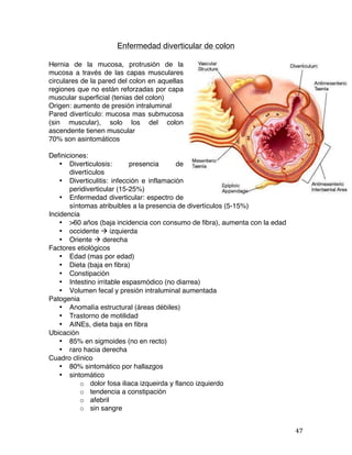   47	
  
Enfermedad diverticular de colon
Hernia de la mucosa, protrusión de la
mucosa a través de las capas musculares
circulares de la pared del colon en aquellas
regiones que no están reforzadas por capa
muscular superficial (tenias del colon)
Origen: aumento de presión intraluminal
Pared divertículo: mucosa mas submucosa
(sin muscular), solo los del colon
ascendente tienen muscular
70% son asintomáticos
Definiciones:
• Diverticulosis: presencia de
divertículos
• Diverticulitis: infección e inflamación
peridiverticular (15-25%)
• Enfermedad diverticular: espectro de
síntomas atribuibles a la presencia de divertículos (5-15%)
Incidencia
• >60 años (baja incidencia con consumo de fibra), aumenta con la edad
• occidente à izquierda
• Oriente à derecha
Factores etiológicos
• Edad (mas por edad)
• Dieta (baja en fibra)
• Constipación
• Intestino irritable espasmódico (no diarrea)
• Volumen fecal y presión intraluminal aumentada
Patogenia
• Anomalía estructural (áreas débiles)
• Trastorno de motilidad
• AINEs, dieta baja en fibra
Ubicación
• 85% en sigmoides (no en recto)
• raro hacia derecha
Cuadro clínico
• 80% sintomático por hallazgos
• sintomático
o dolor fosa iliaca izqueirda y flanco izquierdo
o tendencia a constipación
o afebril
o sin sangre
 
