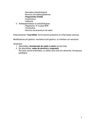   3	
  
- Derivados anticolinérgicos
- Bromuro de butilescopolamina
- Propoxinato (Viadil)
- Anisotropina
- Adifenina
2. Antiespasmodicos no anticolinérgicos
- Papaverina à no pasa BHE
- Trimebutina
- Bromuro de pinaverium de calcio
Citoprotectores àsucralfato: forma barrera protectora en enfermedad ulcerosa.
Modificadores pH gástrico: neutraliza el pH gástrico, no interfiere con secreción.
Antiácidos:
1. Absorbibles: bicarbonato de sodio o calcio (sal de fruta)
2. No absorbibles: sales de aluminio y magnesio.
Son para control sintomático, su efecto dura mas con alimentos. Enmascara
patológica
 