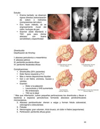   48	
  
Estudio
• Enema baritado: se observan
signos directos (extravasación
de colon) o indirectos
(compresiones del colon)
• Eco: buen método, se ve
engrosamiento mural del
colon, burbujas de gas
• Scanner (Gold Standard) o
TAC: guia para drenar
absceso con buena
sensibilidad y especificidad
Diverticulitis
Clasificación de Hinchey
I: absceso pericolonico o mesentérico
II: absceso pélvico
III: peritonitis purulenta difusa
IV: peritonitis fecaloidea difusa
Complicaciones:
1. Diverticulitis (25% pacientes)
• Dolor flanco izquierdo y F.I.I
• Mas o menos deposiciones liquidas
• Con o sin fiebre, anorexia, nausea y
vómitos
• Examen:
o Dolor a la palpación
o Leucocitosis y VHS aumentada
o No endoscopia
o TAC es lo ideal
* Mas que inflamación, sufren pequeñas perforaciones los diverticulos y llevan a
bacterias a espacios pericolonicos formando abscesos peridiverticulares
microscópicos.
2. Absceso peridiverticular: drenan a vejiga y forman fistula colovesical,
colovaginal o colocutaneas
3. Fistulas
4. Hemorragias: gran volumen, inicio brusco, sin dolor ni fiebre (espontanea)
5. Perforación: peritonitis difusa grave
 