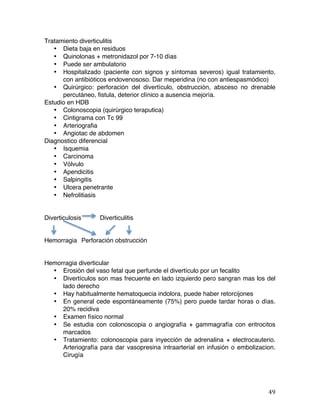   49	
  
Tratamiento diverticulitis
• Dieta baja en residuos
• Quinolonas + metronidazol por 7-10 días
• Puede ser ambulatorio
• Hospitalizado (paciente con signos y síntomas severos) igual tratamiento,
con antibióticos endovenososo. Dar meperidina (no con antiespasmódico)
• Quirúrgico: perforación del divertículo, obstrucción, absceso no drenable
percutáneo, fistula, deterior clínico a ausencia mejoría.
Estudio en HDB
• Colonoscopia (quirúrgico teraputica)
• Cintigrama con Tc 99
• Arteriografia
• Angiotac de abdomen
Diagnostico diferencial
• Isquemia
• Carcinoma
• Vólvulo
• Apendicitis
• Salpingitis
• Ulcera penetrante
• Nefrolitiasis
Diverticulosis Diverticulitis
Hemorragia Perforación obstrucción
Hemorragia diverticular
• Erosión del vaso fetal que perfunde el divertículo por un fecalito
• Divertículos son mas frecuente en lado izquierdo pero sangran mas los del
lado derecho
• Hay habitualmente hematoquecia indolora, puede haber retorcijones
• En general cede espontáneamente (75%) pero puede tardar horas o días.
20% recidiva
• Examen físico normal
• Se estudia con colonoscopia o angiografía + gammagrafía con eritrocitos
marcados
• Tratamiento: colonoscopia para inyección de adrenalina + electrocauterio.
Arteriografía para dar vasopresina intraarterial en infusión o embolizacion.
Cirugía
 