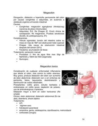   50	
  
Megacolon
Elongación, dilatación e hipertrofia permanente del colon
por causas congénitas o adquiridas, en ausencia a
obstáculo orgánico al transito intestinal
Causas
• Congénitas: megacolon aganglionar (Hirshprung)
(carencia de plexo intramurales)
• Adquiridos: Enf. De Chagas (E. Cruzi) clínica de
constipación. Rx megarrecto. Pruebas serolocicas
(ELISA, Ac antitripanosoma, IFI)
Complicaciones
• Vólvulo sigmoideo: torsión del intestino sobre su
meso en mas de 180º con obstrucción total o parcial
• Chagas: 2da causa de obstrucción intestinal
después del cáncer (35%)
• Fecaloma: acumulación de fecas
Tratamiento: extracción manual
• Proctolisis (1 litro de agua tibia mas 50gr de
NaHCO3 y 100ml de H2O oxigenada)
• Quirúrgico
•
Megacolon toxico
Complicación de cualquier enfermedad inflamatoria
que afecte al colon, mas común la colitis ulcerosa.
Muy grave, produce dilatación del colon con aumento
de dolor abdominal, distensión con o sin síntomas de
peritonitis, fiebre, taquicardia, deshidratación y
disminución de ruidos intestinales.
Precipitantes: colitis grave, estudio baritados o
endoscopias en colitis grave, depleción de potasio,
uso de anticolinérgicos u opiáceos.
Dilatación mayor a 6cm en colon transverso (Rx
simple)
Clínica: dolor abdominal, distensión abdominal (Ex de
abd), disentería, shock séptico
Tratamiento:
• UTI
• régimen cero
• hidratación parenteral
• ampicilina, genta, cefalosporina, ciprofloxacino, metronidazol
• corticoides (cirugía)
 