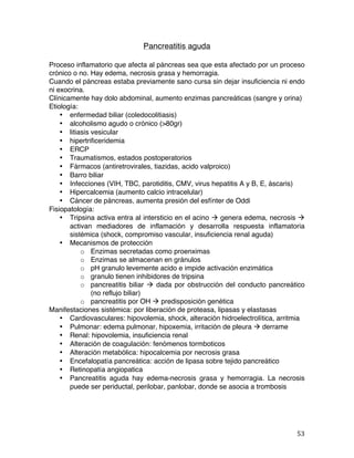   53	
  
Pancreatitis aguda
Proceso inflamatorio que afecta al páncreas sea que esta afectado por un proceso
crónico o no. Hay edema, necrosis grasa y hemorragia.
Cuando el páncreas estaba previamente sano cursa sin dejar insuficiencia ni endo
ni exocrina.
Clínicamente hay dolo abdominal, aumento enzimas pancreáticas (sangre y orina)
Etiología:
• enfermedad biliar (coledocolitiasis)
• alcoholismo agudo o crónico (>80gr)
• litiasis vesicular
• hipertrificeridemia
• ERCP
• Traumatismos, estados postoperatorios
• Fármacos (antiretrovirales, tiazidas, acido valproico)
• Barro biliar
• Infecciones (VIH, TBC, parotiditis, CMV, virus hepatitis A y B, E, áscaris)
• Hipercalcemia (aumento calcio intracelular)
• Cáncer de páncreas, aumenta presión del esfínter de Oddi
Fisiopatología:
• Tripsina activa entra al intersticio en el acino à genera edema, necrosis à
activan mediadores de inflamación y desarrolla respuesta inflamatoria
sistémica (shock, compromiso vascular, insuficiencia renal aguda)
• Mecanismos de protección
o Enzimas secretadas como proenximas
o Enzimas se almacenan en gránulos
o pH granulo levemente acido e impide activación enzimática
o granulo tienen inhibidores de tripsina
o pancreatitis biliar à dada por obstrucción del conducto pancreático
(no reflujo biliar)
o pancreatitis por OH à predisposición genética
Manifestaciones sistémica: por liberación de proteasa, lipasas y elastasas
• Cardiovasculares: hipovolemia, shock, alteración hidroelectrolítica, arritmia
• Pulmonar: edema pulmonar, hipoxemia, irritación de pleura à derrame
• Renal: hipovolemia, insuficiencia renal
• Alteración de coagulación: fenómenos tormboticos
• Alteración metabólica: hipocalcemia por necrosis grasa
• Encefalopatía pancreática: acción de lipasa sobre tejido pancreático
• Retinopatía angiopatica
• Pancreatitis aguda hay edema-necrosis grasa y hemorragia. La necrosis
puede ser periductal, perilobar, panlobar, donde se asocia a trombosis
 