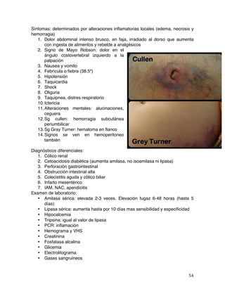   54	
  
Síntomas: determinados por alteraciones inflamatorias locales (edema, necrosis y
hemorragia)
1. Dolor abdominal intenso brusco, en faja, irradiado al dorso que aumenta
con ingesta de alimentos y rebelde a analgésicos
2. Signo de Mayo Robson: dolor en el
ángulo costovertebral izquierdo a la
palpación
3. Nausea y vomito
4. Febrícula o fiebre (38.5º)
5. Hipotensión
6. Taquicardia
7. Shock
8. Oliguria
9. Taquipnea, distres respiratorio
10.Ictericia
11.Alteraciones mentales: alucinaciones,
ceguera
12.Sg cullen: hemorragia subcutánea
periumbilicar
13.Sg Gray Turner: hematoma en flanco
14.Signos se ven en hemoperitoneo
también
Diagnósticos diferenciales:
1. Cólico renal
2. Cetoacidosis diabética (aumenta amilasa, no isoamilasa ni lipasa)
3. Perforación gastrointestinal
4. Obstrucción intestinal alta
5. Colecistitis aguda y cólico biliar
6. Infarto mesentérico
7. IAM, NAC, apendicitis
Examen de laboratorio:
• Amilasa sérica: elevada 2-3 veces. Elevación fugaz 6-48 horas (hasta 5
días)
• Lipasa sérica: aumenta hasta por 10 días mas sensibilidad y especificidad
• Hipocalcemia
• Tripsina: igual al valor de lipasa
• PCR: inflamación
• Hemograma y VHS
• Creatinina
• Fosfatasa alcalina
• Glicemia
• Electrolitograma
• Gases sangruineos
 