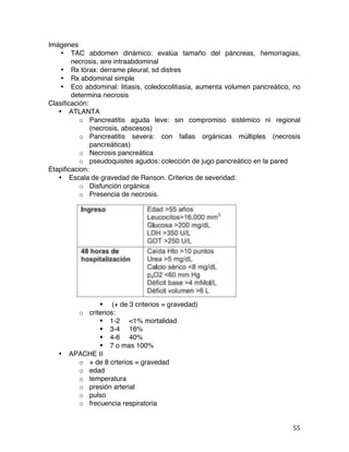  55	
  
Imágenes
• TAC abdomen dinámico: evalúa tamaño del páncreas, hemorragias,
necrosis, aire intraabdominal
• Rx tórax: derrame pleural, sd distres
• Rx abdominal simple
• Eco abdominal: litiasis, coledocolitiasia, aumenta volumen pancreático, no
determina necrosis
Clasificación:
• ATLANTA
o Pancreatitis aguda leve: sin compromiso sistémico ni regional
(necrosis, abscesos)
o Pancreatitis severa: con fallas orgánicas múltiples (necrosis
pancreáticas)
o Necrosis pancreática
o pseudoquistes agudos: colección de jugo pancreático en la pared
Etapificacion:
• Escala de gravedad de Ranson. Criterios de severidad:
o Disfunción orgánica
o Presencia de necrosis.
§ (+ de 3 criterios = gravedad)
o criterios:
§ 1-2 <1% mortalidad
§ 3-4 16%
§ 4-6 40%
§ 7 o mas 100%
• APACHE II
o + de 8 crterios = gravedad
o edad
o temperatura
o presión arterial
o pulso
o frecuencia respiratoria
 