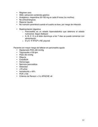   57	
  
• Régimen cero
• SNG: extracción contenido gástrico
• Analgésico: meperidina 50-100 mg ev cada 8 horas (no morfina)
• No anticolinérgicos
• Reponer liquido
• No nutrición parenteral cuando el cuadro es leve, por riesgo de infección
• Realimentación digestiva
o Pancreatitis es un estado hipercatabolico que deteriora el estado
nutricional. Según Baltazar:
o A, B, C à si el dolor disminuye a los 7 dias se puede comenzar con
alimentación
o D y E à NTCP o NE yeyunal
Paciente con mayor riesgo de fallecer en pancreatitis aguda
• Hipotensión PAS <90 mmHg
• Taquicardia >130 lpm
• PO2< 60 mmHg
• Oliguria
• Crea/BUN
• Hemorragia
• Necrosis pancreática
• Obesidad
• >70 años
• hematocrito > 44%
• PCR >150
• Criterios de Ranson > 3 o APACHE >8
 
