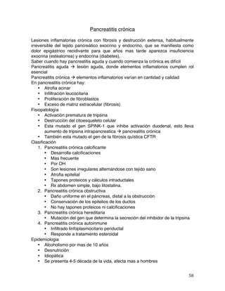   58	
  
Pancreatitis crónica
Lesiones inflamatorias crónica con fibrosis y destrucción extensa, habitualmente
irreversible del tejido pancreático exocrino y endocrino, que se manifiesta como
dolor epigástrico recidivante para que años mas tarde aparezca insuficiencia
exocrina (esteatorrea) y endocrina (diabetes).
Saber cuando hay pancreatitis aguda y cuando comienza la crónica es difícil
Pancreatitis aguda à lesión aguda, donde elementos inflamatorios cumplen rol
esencial
Pancreatitis crónica à elementos inflamatorios varían en cantidad y calidad
En pancreatitis crónica hay:
• Atrofia acinar
• Infiltración leucocitaria
• Proliferación de fibroblastos
• Exceso de matriz extracelular (fibrosis)
Fisiopatología
• Activación prematura de tripsina
• Destrucción del citoesqueleto celular
• Esta mutado el gen SPINK-1 que inhibe activación duodenal, esto lleva
aumento de tripsina intrapancreatica à pancreatitis crónica
• También esta mutado el gen de la fibrosis quística CFTR
Clasificación
1. Pancreatitis crónica calcificante
• Desarrolla calcificaciones
• Mas frecuente
• Por OH
• Son lesiones irregulares alternándose con tejido sano
• Atrofia epitelial
• Tapones proteicos y cálculos intraductales
• Rx abdomen simple, bajo litostatina.
2. Pancreatitis crónica obstructiva
• Daño uniforme en el páncreas, distal a la obstrucción
• Conservación de los epitelios de los ductos
• No hay tapones proteicos ni calcificaciones
3. Pancreatitis crónica hereditaria
• Mutación del gen que determina la secreción del inhibidor de la tripsina
4. Pancreatitis crónica autoinmune
• Infiltrado linfoplasmocitario periductal
• Responde a tratamiento esteroidal
Epidemiologia
• Alcoholismo por mas de 10 años
• Desnutrición
• Idiopática
• Se presenta 4-5 década de la vida, afecta mas a hombres
 