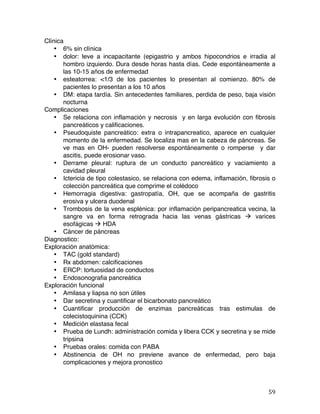   59	
  
Clínica
• 6% sin clínica
• dolor: leve a incapacitante (epigastrio y ambos hipocondrios e irradia al
hombro izquierdo. Dura desde horas hasta días. Cede espontáneamente a
las 10-15 años de enfermedad
• esteatorrea: <1/3 de los pacientes lo presentan al comienzo. 80% de
pacientes lo presentan a los 10 años
• DM: etapa tardía. Sin antecedentes familiares, perdida de peso, baja visión
nocturna
Complicaciones
• Se relaciona con inflamación y necrosis y en larga evolución con fibrosis
pancreáticos y calificaciones.
• Pseudoquiste pancreático: extra o intrapancreatico, aparece en cualquier
momento de la enfermedad. Se localiza mas en la cabeza de páncreas. Se
ve mas en OH- pueden resolverse espontáneamente o romperse y dar
ascitis, puede erosionar vaso.
• Derrame pleural: ruptura de un conducto pancreático y vaciamiento a
cavidad pleural
• Ictericia de tipo colestasico, se relaciona con edema, inflamación, fibrosis o
colección pancreática que comprime el colédoco
• Hemorragia digestiva: gastropatía, OH, que se acompaña de gastritis
erosiva y ulcera duodenal
• Trombosis de la vena esplénica: por inflamación peripancreatica vecina, la
sangre va en forma retrograda hacia las venas gástricas à varices
esofágicas à HDA
• Cáncer de páncreas
Diagnostico:
Exploración anatómica:
• TAC (gold standard)
• Rx abdomen: calcificaciones
• ERCP: tortuosidad de conductos
• Endosonografia pancreática
Exploración funcional
• Amilasa y liapsa no son útiles
• Dar secretina y cuantificar el bicarbonato pancreático
• Cuantificar producción de enzimas pancreáticas tras estimulas de
colecistoquinina (CCK)
• Medición elastasa fecal
• Prueba de Lundh: administración comida y libera CCK y secretina y se mide
tripsina
• Pruebas orales: comida con PABA
• Abstinencia de OH no previene avance de enfermedad, pero baja
complicaciones y mejora pronostico
 