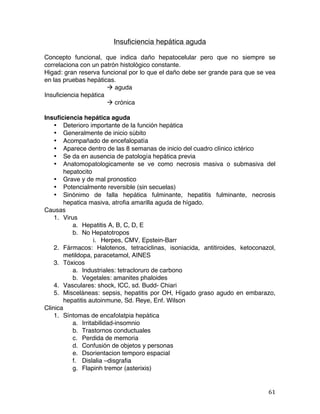   61	
  
Insuficiencia hepática aguda
Concepto funcional, que indica daño hepatocelular pero que no siempre se
correlaciona con un patrón histológico constante.
Higad: gran reserva funcional por lo que el daño debe ser grande para que se vea
en las pruebas hepáticas.
à aguda
Insuficiencia hepática
à crónica
Insuficiencia hepática aguda
• Deterioro importante de la función hepática
• Generalmente de inicio súbito
• Acompañado de encefalopatía
• Aparece dentro de las 8 semanas de inicio del cuadro clínico ictérico
• Se da en ausencia de patología hepática previa
• Anatomopatologicamente se ve como necrosis masiva o submasiva del
hepatocito
• Grave y de mal pronostico
• Potencialmente reversible (sin secuelas)
• Sinónimo de falla hepática fulminante, hepatitis fulminante, necrosis
hepatica masiva, atrofia amarilla aguda de hígado.
Causas
1. Virus
a. Hepatitis A, B, C, D, E
b. No Hepatotropos
i. Herpes, CMV, Epstein-Barr
2. Fármacos: Halotenos, tetraciclinas, isoniacida, antitiroides, ketoconazol,
metildopa, paracetamol, AINES
3. Tóxicos
a. Industriales: tetracloruro de carbono
b. Vegetales: amanites phaloides
4. Vasculares: shock, ICC, sd. Budd- Chiari
5. Misceláneas: sepsis, hepatitis por OH, Hígado graso agudo en embarazo,
hepatitis autoinmune, Sd. Reye, Enf. Wilson
Clinica
1. Síntomas de encafolatpia hepática
a. Irritabilidad-insomnio
b. Trastornos conductuales
c. Perdida de memoria
d. Confusión de objetos y personas
e. Dsorientacion temporo espacial
f. Dislalia –disgrafia
g. Flapinh tremor (asterixis)
 