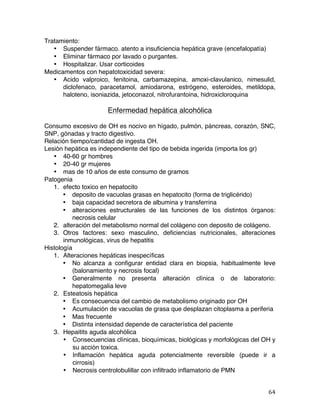   64	
  
Tratamiento:
• Suspender fármaco. atento a insuficiencia hepática grave (encefalopatía)
• Eliminar fármaco por lavado o purgantes.
• Hospitalizar. Usar corticoides
Medicamentos con hepatotoxicidad severa:
• Acido valproico, fenitoina, carbamazepina, amoxi-clavulanico, nimesulid,
diclofenaco, paracetamol, amiodarona, estrógeno, esteroides, metildopa,
haloteno, isoniazida, jetoconazol, nitrofurantoina, hidroxicloroquina
Enfermedad hepática alcohólica
Consumo excesivo de OH es nocivo en hígado, pulmón, páncreas, corazón, SNC,
SNP, gónadas y tracto digestivo.
Relación tiempo/cantidad de ingesta OH.
Lesión hepática es independiente del tipo de bebida ingerida (importa los gr)
• 40-60 gr hombres
• 20-40 gr mujeres
• mas de 10 años de este consumo de gramos
Patogenia
1. efecto toxico en hepatocito
• deposito de vacuolas grasas en hepatocito (forma de triglicérido)
• baja capacidad secretora de albumina y transferrina
• alteraciones estructurales de las funciones de los distintos órganos:
necrosis celular
2. alteración del metabolismo normal del colágeno con deposito de colágeno.
3. Otros factores: sexo masculino, deficiencias nutricionales, alteraciones
inmunológicas, virus de hepatitis
Histología
1. Alteraciones hepáticas inespecíficas
• No alcanza a configurar entidad clara en biopsia, habitualmente leve
(balonamiento y necrosis focal)
• Generalmente no presenta alteración clínica o de laboratorio:
hepatomegalia leve
2. Esteatosis hepática
• Es consecuencia del cambio de metabolismo originado por OH
• Acumulación de vacuolas de grasa que desplazan citoplasma a periferia
• Mas frecuente
• Distinta intensidad depende de característica del paciente
3. Hepaitits aguda alcohólica
• Consecuencias clínicas, bioquímicas, biológicas y morfológicas del OH y
su acción toxica.
• Inflamación hepática aguda potencialmente reversible (puede ir a
cirrosis)
• Necrosis centrolobulillar con infiltrado inflamatorio de PMN
 