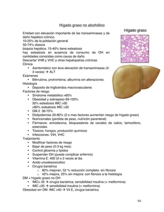   66	
  
Hígado graso no alcohólico
Entidad con elevación importante de las transaminasas y de
daño hepático crónico.
10-25% de la población general
50-74% obesos
biopsia hepática: 15-40% tiene esteatosis
hay esteatosis en ausencia de consumo de OH en
cantidades conocidas como causa de daño.
Descartar VHB y VHC y otras hepatopatías crónicas
Clínica
• Asintomático con leve elevación de transaminasas (2-
3 veces) à ALT
Exámenes
• Bilirrubina, protrombina, albumina sin alteraciones
Histología
• Deposito de triglicéridos macrovasculares
Factores de riesgo
• Síndrome metabólico >60%
• Obesidad y sobrepeso 69-100%
30% esteatosis IMC >30
>80% esteatosis iMC >35
• DM 2 36-75%
• Dislipidemias 20-80% (2 o mas factores aumentan riesgo de hígado graso)
• Nutricionales (perdida de peso, nutrición parenteral)
• Fármacos: amiodarona, bloqueadores de canales de calcio, tamoxifeno,
esteroides
• Tóxicos: hongos, producción químicos
• Infecciones: VIH, VHC
Tratamiento
• Modificar factores de riesgo
• Bajar de peso (2-3 kg mes)
• Control glicemia y lípidos
• Suspender OH (puede complicar enfermo)
• Vitamina E: 400 UI x 2 veces al dia
• Acido ursodesoxicolico
• Cirugía bariatrica
o 80% mejoran, 52 % reducción completa: sin fibrosis
o 42% mejora, 25% sin mejora: con fibrosis a la histología
DM + hígado graso no OH
• IMC> 35 à cirugía bariatrica, sensibilidad insulina (+ metformina)
• IMC <35 à sensibilidad insulina (+ metformina)
Obesidad sin DM: IMC >40 à Vit E, cirugía bariatrica
 