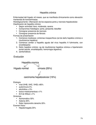   74	
  
Hepatitis crónica
Enfermedad del hígado >6 meses, que se manifiesta clínicamente como elevación
mantenida de transaminasas.
Histológicamente: inflamación de los espacios porta y necrosis hepatocelular.
Clasificación de hepatitis crónica
• Según actividad: leve, moderada, severa
• Compromiso histológico: porta, periportal, lobulillar
• Consignar presencia de necrosis
• Consignar presencia de fibrosis
Formas de presentación
1. Comienzo insidiosos: síntomas inespecíficos (sd de daño hepático crónico e
insuficiencia hepática)
2. Comienzo similar a hepatitis aguda del virus hepatitis A fulminante, con
encefalopatía
3. Daño hepático crónico: sg de insuficiencia hepática crónica e hipertensión
portal (ascitis, encefalopatía, hemorragia digestiva)
4. asintomáticos
Etiología
• viral (VHB, VHC, VHD) >90%
• autoinmune 5%
• alcohólica < 5%
• toxico-medicamentoso <1%
• Enf de Wilson <1%
Síntomas
• Asintomático 50%
• Astenia 30%
• Dolor hipocondrio derecho 20%
Examen físico
• Hepatomegalia 25%
 