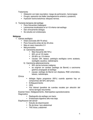   6	
  
Tratamiento
• Dilatación con balo neumático: riesgo de perforación, hemorragias
• Cirugía: operación de Heller (esofagectomía anterior y posterior)
• Inyección toxina botulínica: bloquea nervios.
4. Tumores benignos del esófago
• Poco frecuentes (hallazgos)
• Leiomiomas localizados en el 1/3 inferior del esófago
• Dan clínicamente disfagia
• Se estudia con endoscopia.
Malignas
1. Cáncer esofágico
• Edad avanzada (60-70 años)
• Poco frecuente antes de los 40 años
• Mas en sexo masculino 3:1
• Mal pronostico
a) Carcinoma escamoso
• Mas frecuente (60-70%)
• 60% en el 1/3 medio
• 20-30% en 1/3 inferior
• causas: OH, tabaco, patología esofágica como acalasia,
esofagitis caustica, radioterapira
b) Carcinoma adenocarcinoma
• 30% de los tumores malignos
• se originan en cardias (esófago de Barret) o carcinoma
gástrico propagado al esófago
• causas: esófago de Barret con displasia, RGE sintomático,
tabaco, radioterapia.
Clínica
• disfagia lógica progresiva (95%) cuando aparece hay un
compromiso del 50% del lumen.
• Enflaquecimiento
• CEG
• Voz bitonal (paralisis de cuerdas vocales por afección del
nervio laríngeo recurrente)
Examen físico: Adelgazamiento, Adenopatías supraclaviculares
Diagnostico
• Radiografía de esófago con bario
• Endoscopia digestiva alta mas baja.
Etapificacion del cáncer
• Estudio de diseminación
• Rx de tórax / eco abdominal
• TAC tórax y abdomen
 
