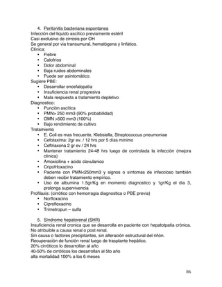   86	
  
4. Peritonitis bacteriana espontanea
Infección del liquido ascítico previamente estéril
Casi exclusivo de cirrosis por OH
Se general por via transumural, hematógena y linfático.
Clínica:
• Fiebre
• Calofríos
• Dolor abdominal
• Baja ruidos abdominales
• Puede ser asintomático.
Sugiere PBE:
• Desarrollar encefalopatía
• Insuficiencia renal progresiva
• Mala respuesta a tratamiento depletivo
Diagnostico:
• Punción ascítica
• PMN> 250 mm3 (90% probabilidad)
• OMN >500 mm3 (100%)
• Bajo rendimiento de cultivo
Tratamiento
• E. Coli es mas frecuente, Klebsiella, Streptococcus pneumoniae
• Cefotaxima: 2gr ev. / 12 hrs por 5 días mínimo
• Ceftriaxona 2 gr ev / 24 hrs
• Mantener tratamiento 24-48 hrs luego de controlada la infección (mejora
clínica)
• Amoxicilina + acido clavulanico
• Cripofrloxacino
• Paciente con PMN<250mm3 y signos o síntomas de infeccioso también
deben recibir tratamiento empírico.
• Uso de albumina 1.5gr/Kg en momento diagnostico y 1gr/Kg el dia 3,
prolonga supervivencia
Profilaxis: (cirrótico con hemorragia diagnostica o PBE previa)
• Norfloxacino
• Ciprofloxacino
• Trimetropun – sulfa
5. Síndrome hepatorenal (SHR)
Insuficiencia renal cronica que se desarrolla en paciente con hepatotpatia crónica.
No atribuible a causa renal o post renal.
Sin causa o factores precipitantes, sin alteración estructural del riñón.
Recuperación de función renal luego de trasplante hepático.
20% cirróticos lo desarrollan al año
40-50% de cirróticos los desarrollan al 5to año
alta mortalidad 100% a los 6 meses
 