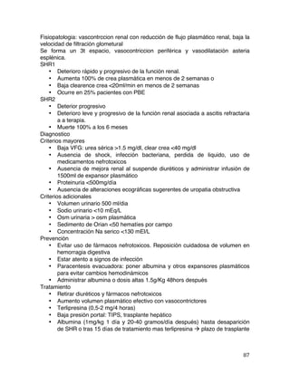   87	
  
Fisiopatologia: vascontrccion renal con reducción de flujo plasmático renal, baja la
velocidad de filtración glometural
Se forma un 3t espacio, vasocontriccion periférica y vasodilatación asteria
esplénica.
SHR1
• Deterioro rápido y progresivo de la función renal.
• Aumenta 100% de crea plasmática en menos de 2 semanas o
• Baja clearence crea <20ml/min en menos de 2 semanas
• Ocurre en 25% pacientes con PBE
SHR2
• Deterior progresivo
• Deterioro leve y progresivo de la función renal asociada a ascitis refractaria
a a terapia.
• Muerte 100% a los 6 meses
Diagnostico
Criterios mayores
• Baja VFG: urea sérica >1.5 mg/dl, clear crea <40 mg/dl
• Ausencia de shock, infección bacteriana, perdida de liquido, uso de
medicamentos nefrotoxicos
• Ausencia de mejora renal al suspende diuréticos y administrar infusión de
1500ml de expansor plasmático
• Proteinuria <500mg/día
• Ausencia de alteraciones ecográficas sugerentes de uropatia obstructiva
Criterios adicionales
• Volumen urinario 500 ml/dia
• Sodio urinario <10 mEq/L
• Osm urinaria > osm plasmática
• Sedimento de Orian <50 hematíes por campo
• Concentración Na serico <130 mEl/L
Prevención
• Evitar uso de fármacos nefrotoxicos. Reposición cuidadosa de volumen en
hemorragia digestiva
• Estar atento a signos de infección
• Paracentesis evacuadora: poner albumina y otros expansores plasmáticos
para evitar cambios hemodinámicos
• Administrar albumina o dosis altas 1.5g/Kg 48hors después
Tratamiento
• Retirar diuréticos y fármacos nefrotoxicos
• Aumento volumen plasmático efectivo con vasocontrictores
• Terlipresina (0,5-2 mg/4 horas)
• Baja presión portal: TIPS, trasplante hepático
• Albumina (1mg/kg 1 día y 20-40 gramos/día después) hasta desaparición
de SHR o tras 15 días de tratamiento mas terlipresina à plazo de trasplante
 